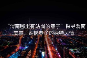 “渭南哪里有站崗的巷子”探尋渭南美景，站崗巷子的獨特風情