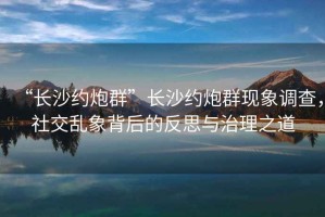 “長沙約炮群”長沙約炮群現象調查，社交亂象背后的反思與治理之道
