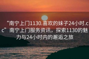 “南寧上門1130.喜歡的妹子24小時.cc”南寧上門服務(wù)資訊，探索1130的魅力與24小時內(nèi)的邂逅之旅
