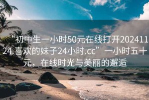 “初中生一小時50元在線打開20241124.喜歡的妹子24小時.cc”一小時五十元，在線時光與美麗的邂逅