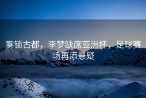 霧鎖古都，李夢缺席亞洲杯，足球賽場再添懸疑