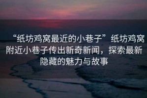 “紙坊雞窩最近的小巷子”紙坊雞窩附近小巷子傳出新奇新聞，探索最新隱藏的魅力與故事