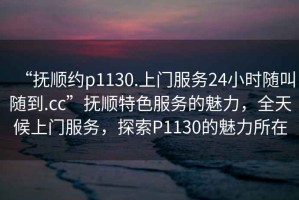 “撫順約p1130.上門服務24小時隨叫隨到.cc”撫順特色服務的魅力，全天候上門服務，探索P1130的魅力所在