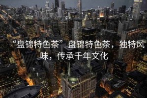 “盤錦特色茶”盤錦特色茶，獨特風味，傳承千年文化