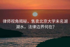 律師視角揭秘，售賣北京大學未名湖湖水，法律邊界何在？