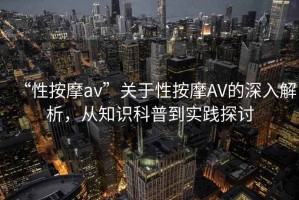“性按摩av”關(guān)于性按摩AV的深入解析，從知識(shí)科普到實(shí)踐探討