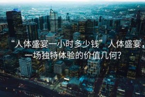 “人體盛宴一小時多少錢”人體盛宴，一場獨特體驗的價值幾何？