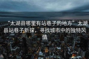 “太湖縣哪里有站巷子的地方”太湖縣站巷子新探，尋找城市中的獨特風情