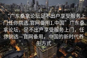 “廣東桑拿論壇足不出戶享受服務上門任你挑選.官網備用1.中國”廣東桑拿論壇，足不出戶享受服務上門，任你挑選—官網備用，中國的新時代養生方式