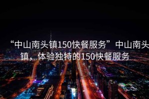 “中山南頭鎮150快餐服務”中山南頭鎮，體驗獨特的150快餐服務