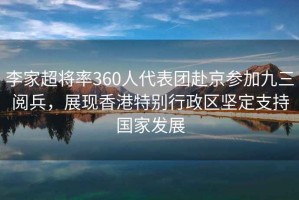 李家超將率360人代表團赴京參加九三閱兵，展現(xiàn)香港特別行政區(qū)堅定支持國家發(fā)展