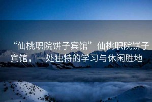 “仙桃職院餅子賓館”仙桃職院餅子賓館，一處獨特的學習與休閑勝地