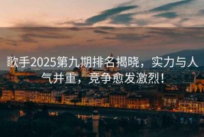 歌手2025第九期排名揭曉，實力與人氣并重，競爭愈發激烈！