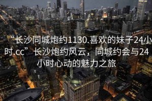 “長沙同城炮約1130.喜歡的妹子24小時.cc”長沙炮約風云，同城約會與24小時心動的魅力之旅