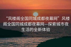 “風樓閣全國同城成都夜幕網(wǎng)”風樓閣全國同城成都夜幕網(wǎng)—探索城市夜生活的全新體驗