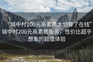 “城中村200元高素質太劃算了在線”城中村200元高素質服務，性價比超乎想象的超值體驗