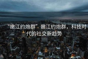 “嫩江約炮群”嫩江約炮群，科技時代的社交新趨勢
