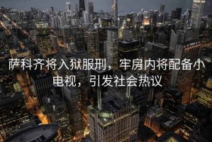 薩科齊將入獄服刑，牢房內將配備小電視，引發社會熱議