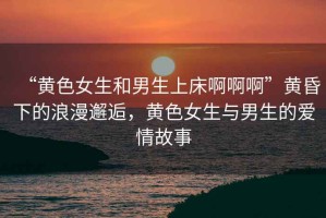 “黃色女生和男生上床啊啊啊”黃昏下的浪漫邂逅，黃色女生與男生的愛情故事