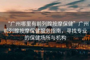 “廣州哪里有前列腺按摩保健”廣州前列腺按摩保健服務指南，尋找專業(yè)的保健場所與機構(gòu)