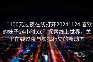 “100元過夜在線打開20241124.喜歡的妹子24小時.cc”探索線上世界，關(guān)于在線過夜與虛擬社交的新動態(tài)