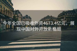 今年全國已吸收外資4673.4億元，展現(xiàn)中國對外開放新格局