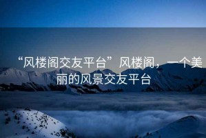 “風樓閣交友平臺”風樓閣，一個美麗的風景交友平臺
