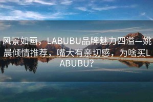 風景如畫，LABUBU品牌魅力四溢—姚晨傾情推薦，嘴大有親切感，為啥買LABUBU？