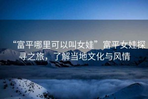 “富平哪里可以叫女娃”富平女娃探尋之旅，了解當地文化與風情