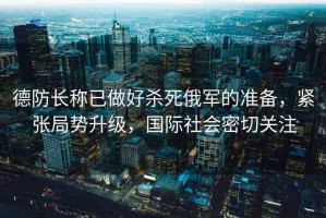 德防長稱已做好殺死俄軍的準備，緊張局勢升級，國際社會密切關注
