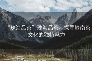 “珠海品茶”珠海品茶，探尋嶺南茶文化的獨特魅力