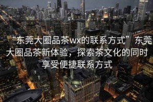 “東莞大圈品茶wx的聯系方式”東莞大圈品茶新體驗，探索茶文化的同時享受便捷聯系方式