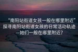 “南陽站街道女孩一般在哪里附近”探尋南陽站街道女孩的日常活動軌跡—她們一般在哪里附近？