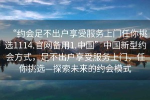 “約會足不出戶享受服務上門任你挑選1114.官網備用1.中國”中國新型約會方式，足不出戶享受服務上門，任你挑選—探索未來的約會模式