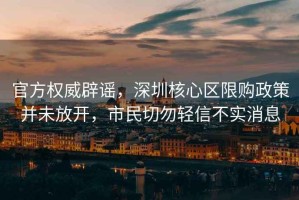官方權威辟謠，深圳核心區限購政策并未放開，市民切勿輕信不實消息