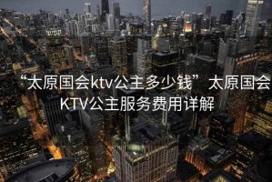 “太原國會ktv公主多少錢”太原國會KTV公主服務費用詳解