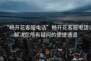 “暢開花客服電話”暢開花客服電話，解決您所有疑問的便捷通道