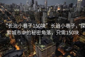 “長治小巷子150塊”長治小巷子，探索城市中的秘密角落，只需150塊