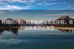 時隔857天，劉若釩進球卻無慶祝，背后的故事引人深思