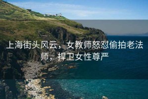 上海街頭風(fēng)云，女教師怒懟偷拍老法師，捍衛(wèi)女性尊嚴(yán)