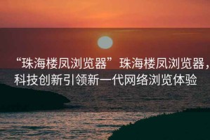 “珠海樓鳳瀏覽器”珠海樓鳳瀏覽器，科技創(chuàng)新引領(lǐng)新一代網(wǎng)絡(luò)瀏覽體驗