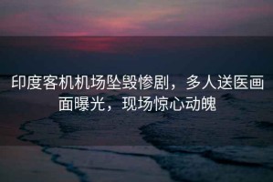 印度客機機場墜毀慘劇，多人送醫(yī)畫面曝光，現(xiàn)場驚心動魄