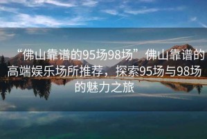 “佛山靠譜的95場(chǎng)98場(chǎng)”佛山靠譜的高端娛樂場(chǎng)所推薦，探索95場(chǎng)與98場(chǎng)的魅力之旅