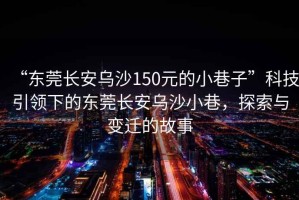 “東莞長安烏沙150元的小巷子”科技引領下的東莞長安烏沙小巷，探索與變遷的故事