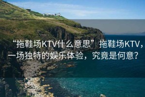 “拖鞋場KTV什么意思”拖鞋場KTV，一場獨特的娛樂體驗，究竟是何意？