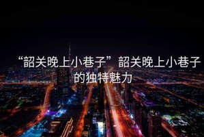 “韶關晚上小巷子”韶關晚上小巷子的獨特魅力