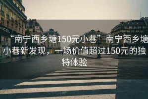 “南寧西鄉塘150元小巷”南寧西鄉塘小巷新發現，一場價值超過150元的獨特體驗