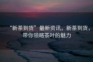 “新茶到貨”最新資訊，新茶到貨，帶你領略茶葉的魅力
