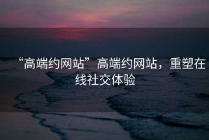 “高端約網(wǎng)站”高端約網(wǎng)站，重塑在線社交體驗(yàn)
