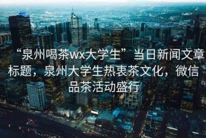 “泉州喝茶wx大學生”當日新聞文章標題，泉州大學生熱衷茶文化，微信品茶活動盛行